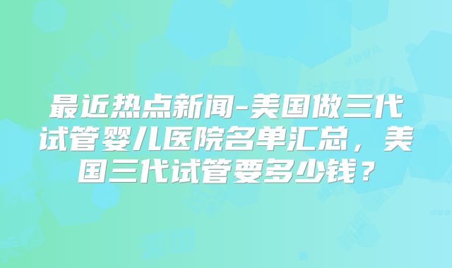 最近热点新闻-美国做三代试管婴儿医院名单汇总，美国三代试管要多少钱？