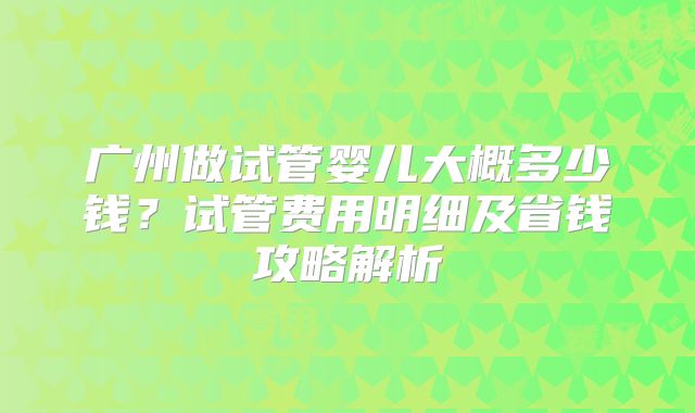 广州做试管婴儿大概多少钱?试管费用明细及省钱攻略解析