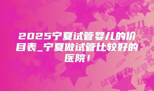 2025宁夏试管婴儿的价目表_宁夏做试管比较好的医院！