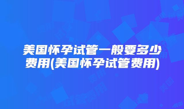 美国怀孕试管一般要多少费用(美国怀孕试管费用)