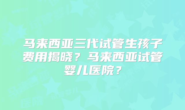 马来西亚三代试管生孩子费用揭晓？马来西亚试管婴儿医院？