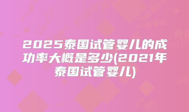 2025泰国试管婴儿的成功率大概是多少(2021年泰国试管婴儿)