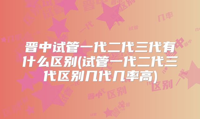 晋中试管一代二代三代有什么区别(试管一代二代三代区别几代几率高)