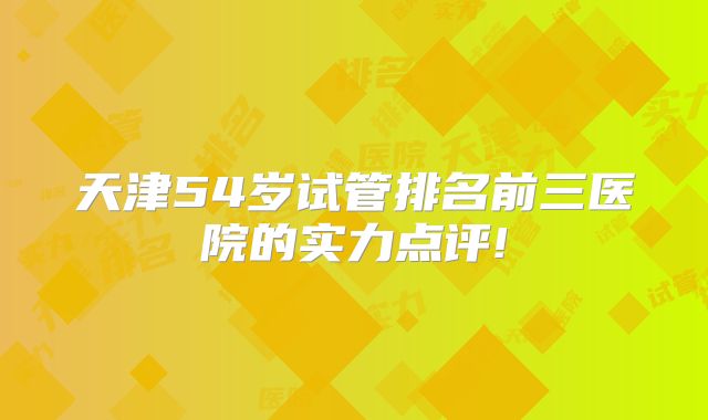 天津54岁试管排名前三医院的实力点评!