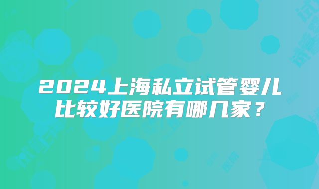 2024上海私立试管婴儿比较好医院有哪几家？