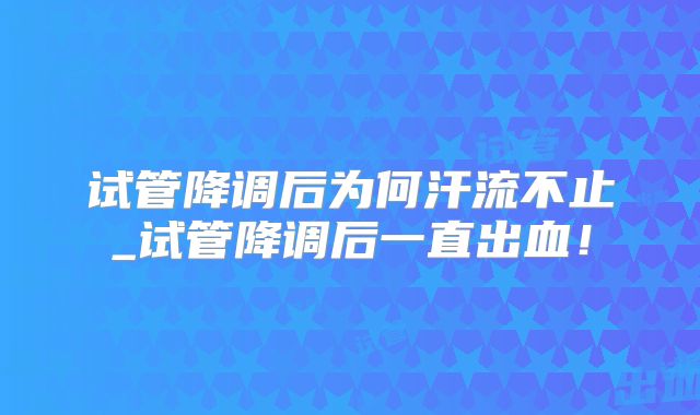 试管降调后为何汗流不止_试管降调后一直出血！