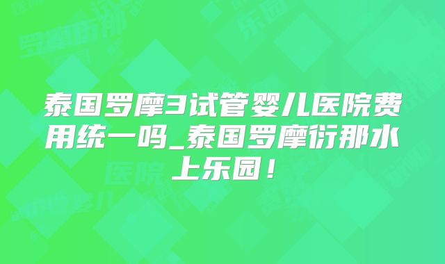 泰国罗摩3试管婴儿医院费用统一吗_泰国罗摩衍那水上乐园！