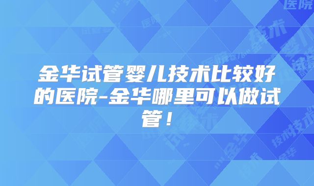 金华试管婴儿技术比较好的医院-金华哪里可以做试管！