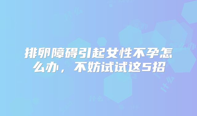 排卵障碍引起女性不孕怎么办,不妨试试这5招