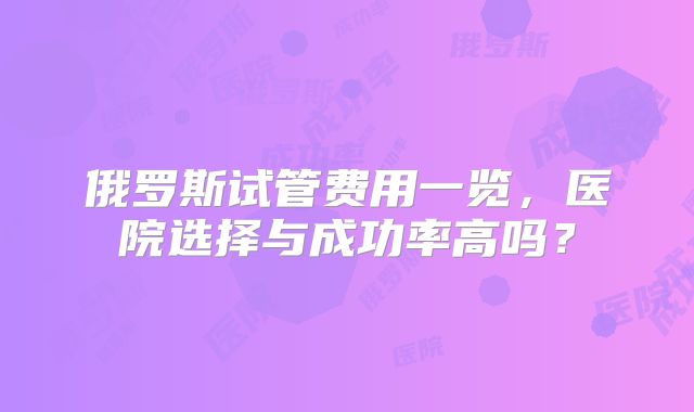 俄罗斯试管费用一览，医院选择与成功率高吗？