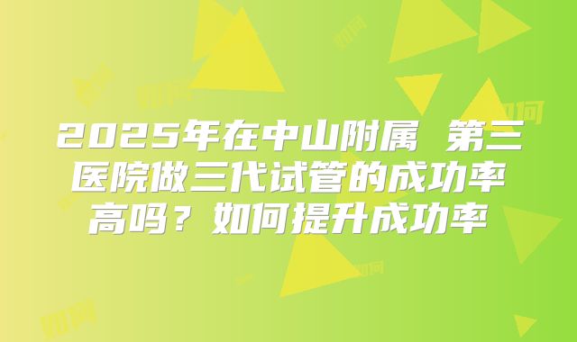 2025年在中山附属 第三医院做三代试管的成功率高吗？如何提升成功率