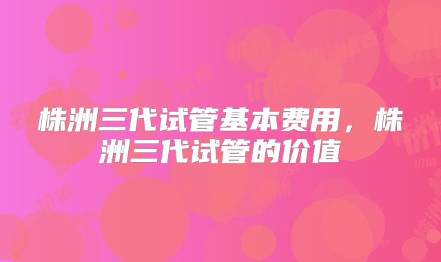 株洲三代试管基本费用，株洲三代试管的价值