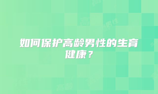 如何保护高龄男性的生育健康？