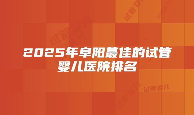2025年阜阳蕞佳的试管婴儿医院排名