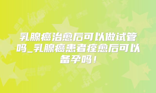 乳腺癌治愈后可以做试管吗_乳腺癌患者痊愈后可以备孕吗!