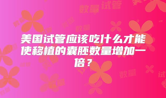 美国试管应该吃什么才能使移植的囊胚数量增加一倍？
