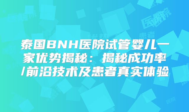 泰国BNH医院试管婴儿一家优势揭秘：揭秘成功率/前沿技术及患者真实体验