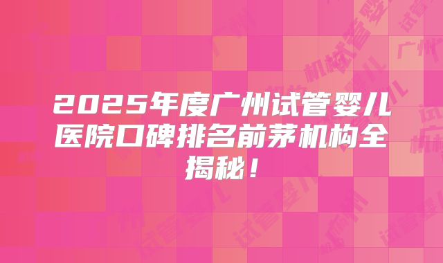 2025年度广州试管婴儿医院口碑排名前茅机构全揭秘！