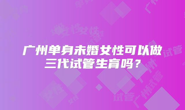 广州单身未婚女性可以做三代试管生育吗?