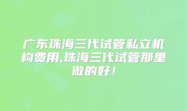 广东珠海三代试管私立机构费用,珠海三代试管那里做的好！