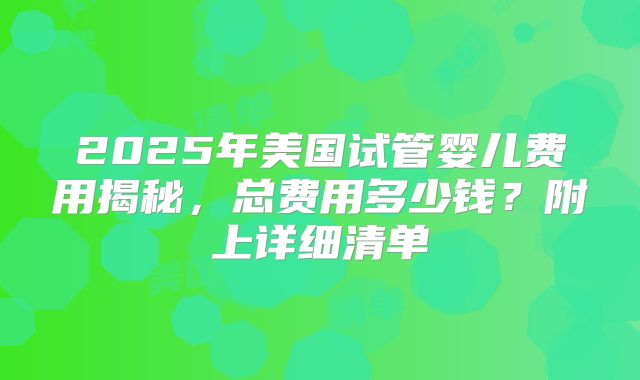 2025年美国试管婴儿费用揭秘，总费用多少钱？附上详细清单