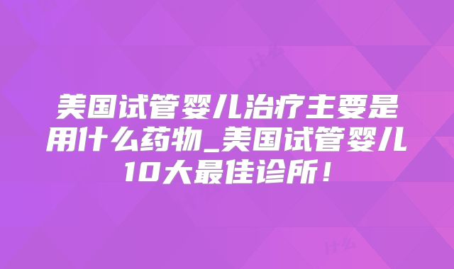 美国试管婴儿治疗主要是用什么药物_美国试管婴儿10大最佳诊所！
