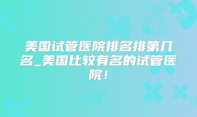 美国试管医院排名排第几名_美国比较有名的试管医院！
