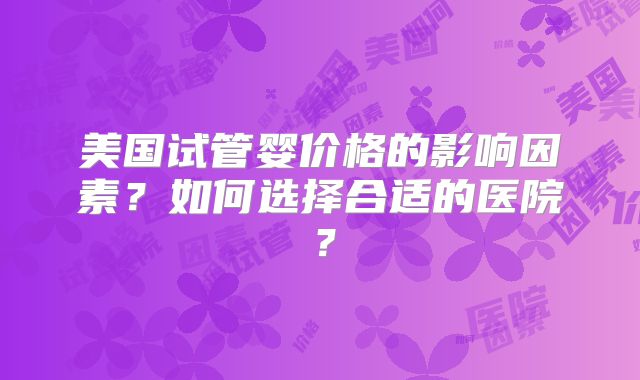 美国试管婴价格的影响因素？如何选择合适的医院？