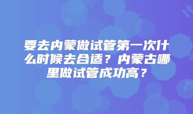 要去内蒙做试管第一次什么时候去合适？内蒙古哪里做试管成功高？