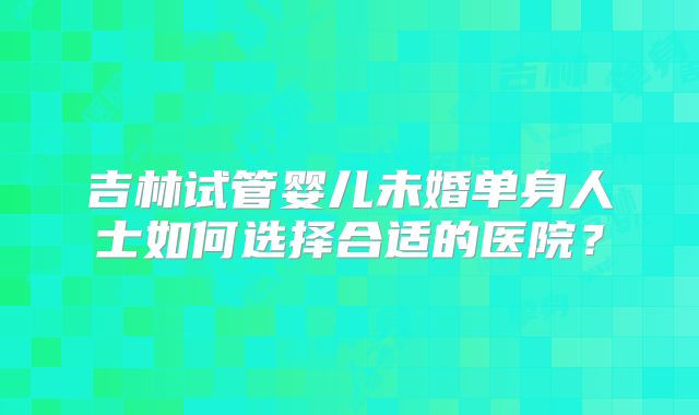 吉林试管婴儿未婚单身人士如何选择合适的医院?