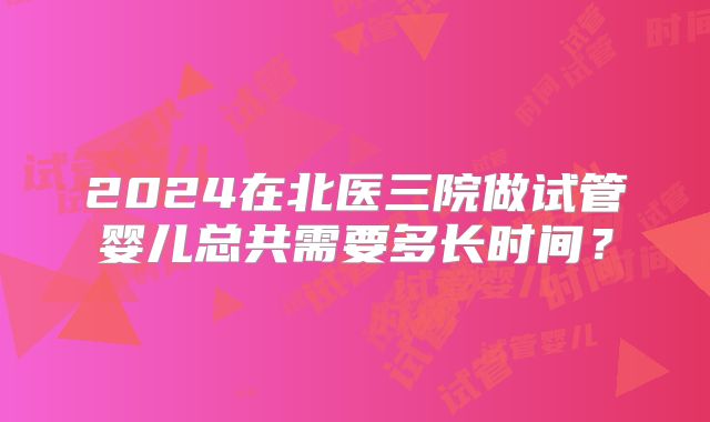 2024在北医三院做试管婴儿总共需要多长时间？