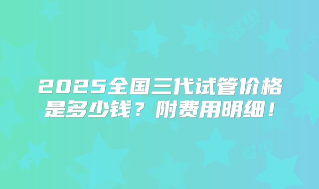 2025全国三代试管价格是多少钱？附费用明细！