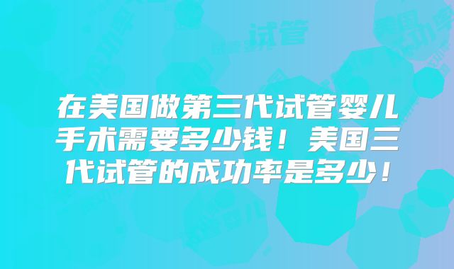 在美国做第三代试管婴儿手术需要多少钱！美国三代试管的成功率是多少！