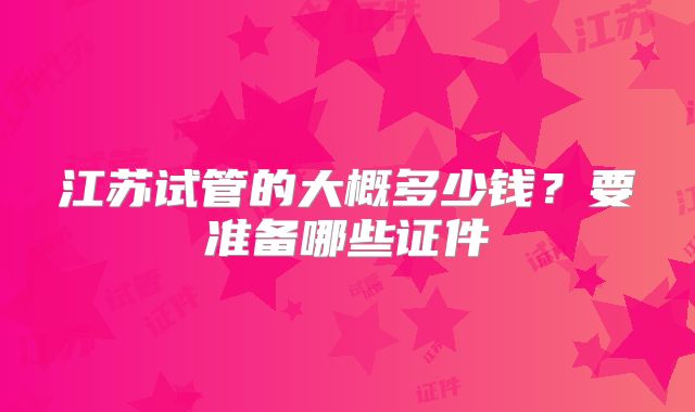 江苏试管的大概多少钱？要准备哪些证件