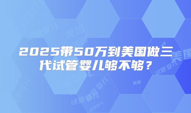 2025带50万到美国做三代试管婴儿够不够?