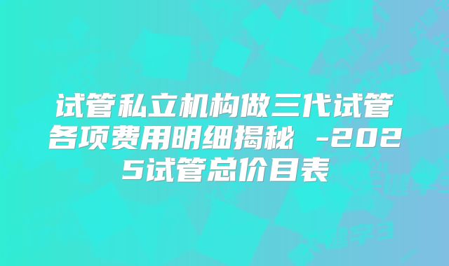 试管私立机构做三代试管各项费用明细揭秘 -2025试管总价目表