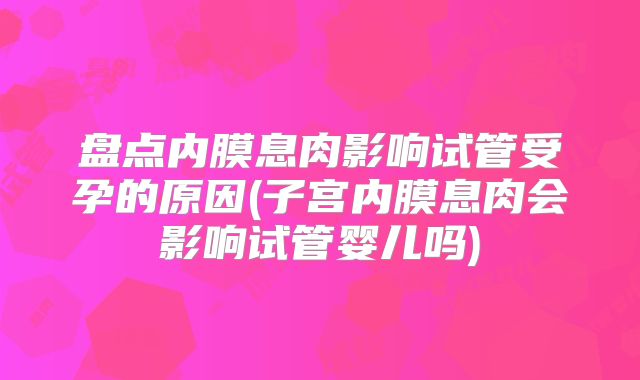 盘点内膜息肉影响试管受孕的原因(子宫内膜息肉会影响试管婴儿吗)