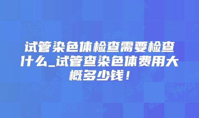 试管染色体检查需要检查什么_试管查染色体费用大概多少钱！