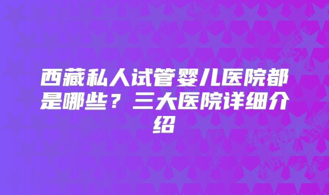 西藏私人试管婴儿医院都是哪些？三大医院详细介绍