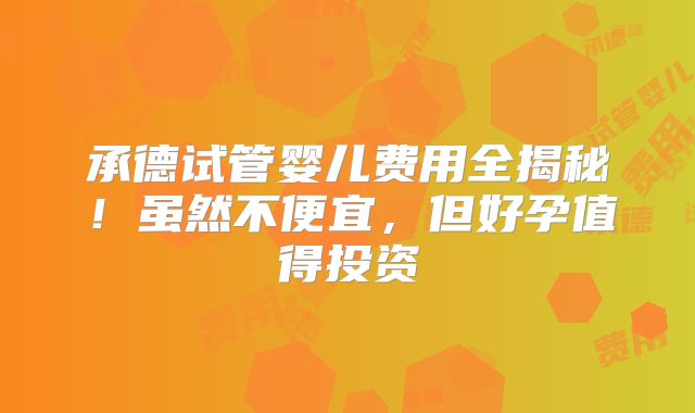 承德试管婴儿费用全揭秘！虽然不便宜，但好孕值得投资