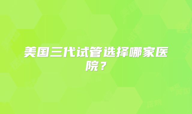 美国三代试管选择哪家医院？
