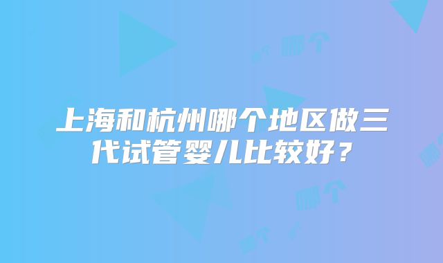 上海和杭州哪个地区做三代试管婴儿比较好？