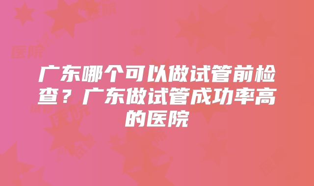 广东哪个可以做试管前检查？广东做试管成功率高的医院