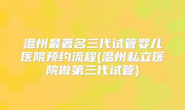 温州最著名三代试管婴儿医院预约流程(温州私立医院做第三代试管)