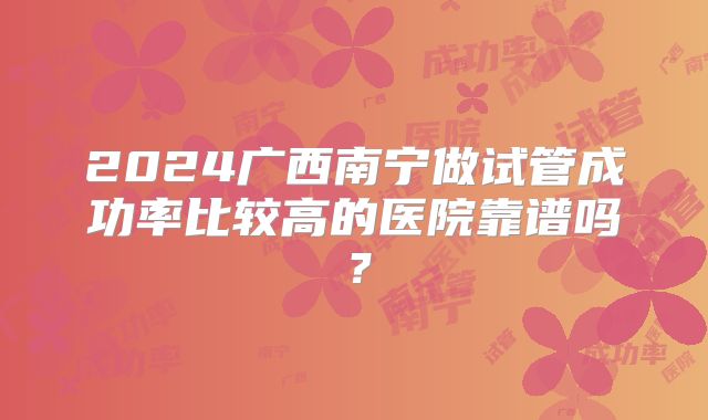 2024广西南宁做试管成功率比较高的医院靠谱吗？