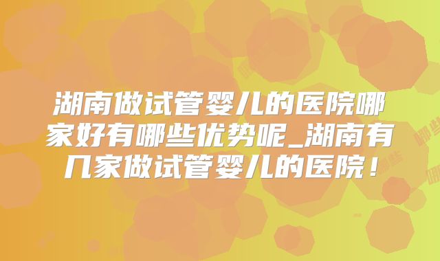 湖南做试管婴儿的医院哪家好有哪些优势呢_湖南有几家做试管婴儿的医院！
