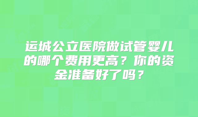 运城公立医院做试管婴儿的哪个费用更高？你的资金准备好了吗？