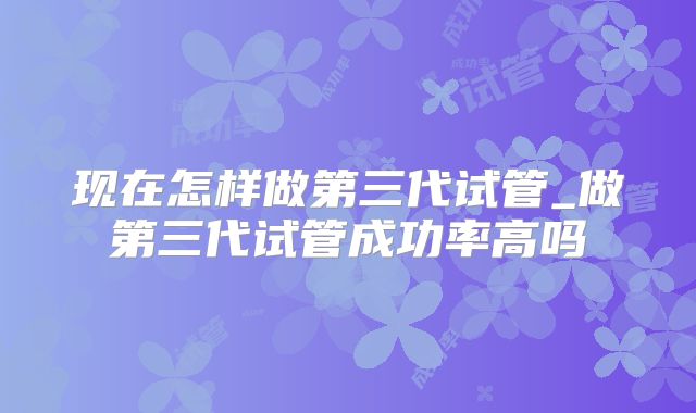 现在怎样做第三代试管_做第三代试管成功率高吗