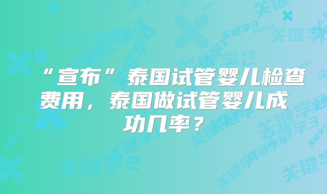 “宣布”泰国试管婴儿检查费用，泰国做试管婴儿成功几率？