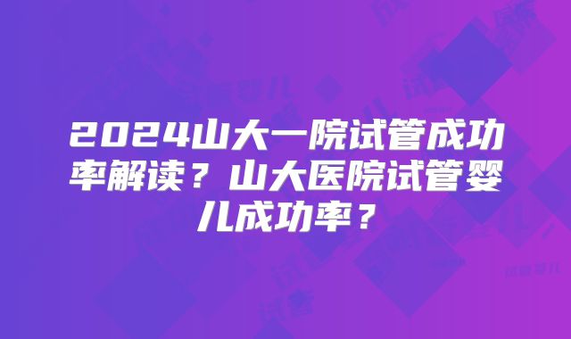 2024山大一院试管成功率解读？山大医院试管婴儿成功率？